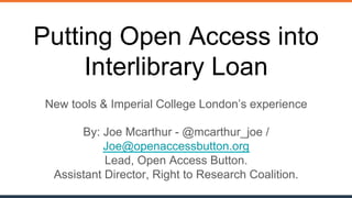 @mcarthur_joe / @oa_button openaccessbutton.org
Putting Open Access into
Interlibrary Loan
New tools & Imperial College London’s experience
By: Joe Mcarthur - @mcarthur_joe /
Joe@openaccessbutton.org
Lead, Open Access Button.
Assistant Director, Right to Research Coalition.
 