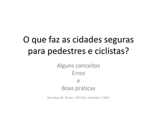 O que faz as cidades seguras
 para pedestres e ciclistas?
            Alguns conceitos
                 Erros
                    e
              Boas práticas
      Henrique M. Torres – CET-Rio, setembro / 2012
 
