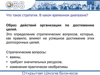 Что такое стратегия. В каком временном диапазоне?
Образ действий организации по достижению
целей.
Это определение стратегических вопросов, которые,
как правило, влияют на успешное достижение этих
долгосрочных целей.
Стратегические вопросы:
▪ важны,
▪ требуют значительных ресурсов,
▪ изменения практически необратимы
 