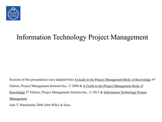 Information Technology Project Management
Sections of this presentation were adapted from A Guide to the Project Management Body of Knowledge 4th
Edition, Project Management Institute Inc., © 2008 & A Guide to the Project Management Body of
Knowledge 5th Edition, Project Management Institute Inc., © 2013 & Information Technology Project
Management
Jack T. Marchewka 2006 John Wiley & Sons,
 