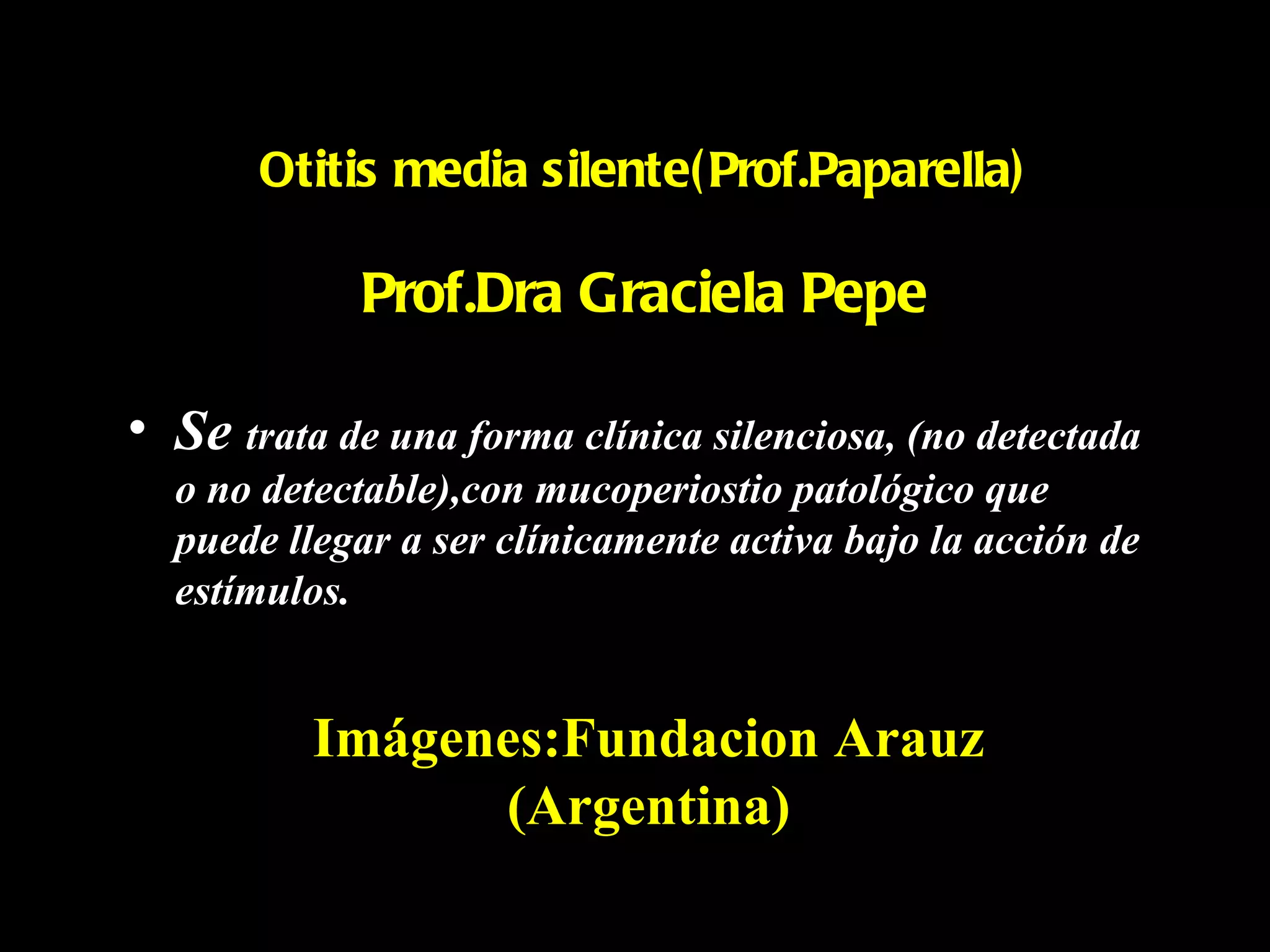 Otitis media silente( Prof.Paparella)

             Prof.Dra Graciela Pepe

• Se trata de una forma clínica silenciosa, (no detectada
  o no detectable),con mucoperiostio patológico que
  puede llegar a ser clínicamente activa bajo la acción de
  estímulos.


          Imágenes:Fundacion Arauz
                (Argentina)
 