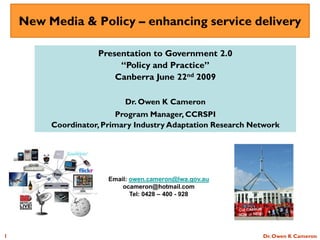 New Media & Policy – enhancing service delivery

                    Presentation to Government 2.0
                         “Policy and Practice”
                        Canberra June 22nd 2009

                           Dr. Owen K Cameron
                         Program Manager, CCRSPI
         Coordinator, Primary Industry Adaptation Research Network




                       Email: owen.cameron@lwa.gov.au
                           ocameron@hotmail.com
                              Tel: 0428 – 400 - 928




1                                                            Dr. Owen K Cameron
 