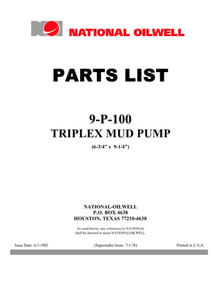 PARTS LIST

                                  9-P-100
                       TRIPLEX MUD PUMP
                                    (6-3/4” x 9-1/4”)




                            NATIONAL-OILWELL
                               P.O. BOX 4638
                          HOUSTON, TEXAS 77210-4638
                           As used herein, any references to NATIONAL
                          shall be deemed to mean NATIONAL-OILWELL.


Issue Date: 6-1-1982                 (Supersedes Issue: 7-1-76)         Printed in U.S.A.
 