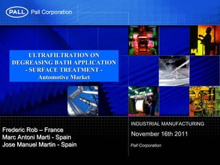 ULTRAFILTRATION ON
   DEGREASING BATH APPLICATION
      - SURFACE TREATMENT -
          Automotive Market




                                 INDUSTRIAL MANUFACTURING
Frederic Rob – France
                                 November 16th 2011
Marc Antoni Marti - Spain
Jose Manuel Martin - Spain       Pall Corporation
 