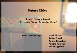 Future Cities
Project Svarnabhoomi
“ Developing Cities by Developing Masses”
Team ‘ Panchajanya ’ : Harsh Sharma
Aditya Tiwari
Ameya Bidwalkar
Anubha Agrawal
Anisha Aggarwal
 