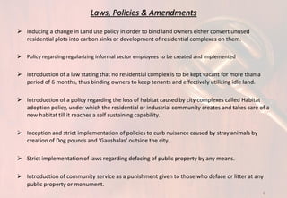 Laws, Policies & Amendments
 Inducing a change in Land use policy in order to bind land owners either convert unused
residential plots into carbon sinks or development of residential complexes on them.
 Policy regarding regularizing informal sector employees to be created and implemented
 Introduction of a law stating that no residential complex is to be kept vacant for more than a
period of 6 months, thus binding owners to keep tenants and effectively utilizing idle land.
 Introduction of a policy regarding the loss of habitat caused by city complexes called Habitat
adoption policy, under which the residential or industrial community creates and takes care of a
new habitat till it reaches a self sustaining capability.
 Inception and strict implementation of policies to curb nuisance caused by stray animals by
creation of Dog pounds and ‘Gaushalas’ outside the city.
 Strict implementation of laws regarding defacing of public property by any means.
 Introduction of community service as a punishment given to those who deface or litter at any
public property or monument.
9
 