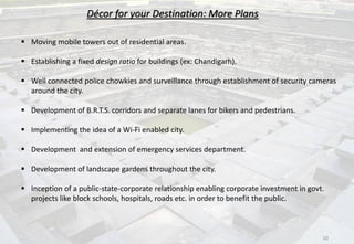 Décor for your Destination: More Plans
 Moving mobile towers out of residential areas.
 Establishing a fixed design ratio for buildings (ex: Chandigarh).
 Well connected police chowkies and surveillance through establishment of security cameras
around the city.
 Development of B.R.T.S. corridors and separate lanes for bikers and pedestrians.
 Implementing the idea of a Wi-Fi enabled city.
 Development and extension of emergency services department.
 Development of landscape gardens throughout the city.
 Inception of a public-state-corporate relationship enabling corporate investment in govt.
projects like block schools, hospitals, roads etc. in order to benefit the public.
10
 