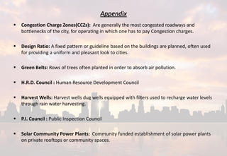 Appendix
 Congestion Charge Zones(CCZs): Are generally the most congested roadways and
bottlenecks of the city, for operating in which one has to pay Congestion charges.
 Design Ratio: A fixed pattern or guideline based on the buildings are planned, often used
for providing a uniform and pleasant look to cities.
 Green Belts: Rows of trees often planted in order to absorb air pollution.
 H.R.D. Council : Human Resource Development Council
 Harvest Wells: Harvest wells dug wells equipped with filters used to recharge water levels
through rain water harvesting.
 P.I. Council : Public Inspection Council
 Solar Community Power Plants: Community funded establishment of solar power plants
on private rooftops or community spaces.
 