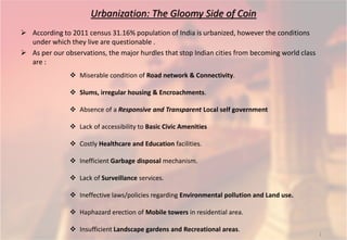 Urbanization: The Gloomy Side of Coin
 According to 2011 census 31.16% population of India is urbanized, however the conditions
under which they live are questionable .
 As per our observations, the major hurdles that stop Indian cities from becoming world class
are :
 Miserable condition of Road network & Connectivity.
 Slums, irregular housing & Encroachments.
 Absence of a Responsive and Transparent Local self government
 Lack of accessibility to Basic Civic Amenities
 Costly Healthcare and Education facilities.
 Inefficient Garbage disposal mechanism.
 Lack of Surveillance services.
 Ineffective laws/policies regarding Environmental pollution and Land use.
 Haphazard erection of Mobile towers in residential area.
 Insufficient Landscape gardens and Recreational areas.
1
 