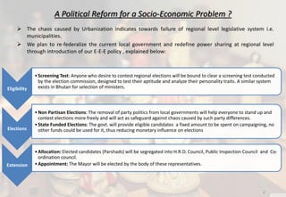 A Political Reform for a Socio-Economic Problem ?
 The chaos caused by Urbanization indicates towards failure of regional level legislative system i.e.
municipalities.
 We plan to re-federalize the current local government and redefine power sharing at regional level
through introduction of our E-E-E policy , explained below:
Eligibility
•Screening Test: Anyone who desire to contest regional elections will be bound to clear a screening test conducted
by the election commission, designed to test their aptitude and analyze their personality traits. A similar system
exists in Bhutan for selection of ministers.
Elections
•Non Partisan Elections: The removal of party politics from local governments will help everyone to stand up and
contest elections more freely and will act as safeguard against chaos caused by such party differences.
•State Funded Elections: The govt. will provide eligible candidates a fixed amount to be spent on campaigning, no
other funds could be used for it, thus reducing monetary influence on elections
Extension
•Allocation: Elected candidates (Parshads) will be segregated into H.R.D. Council, Public Inspection Council and Co-
ordination council.
•Appointment: The Mayor will be elected by the body of these representatives.
2
 