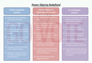 Power Sharing Redefined
Public Inspection
Council
Human Resource
Development Council
Co-ordination
Council
 Responsible for upholding a
transparent local govt.
 Headed by the Mayor and
guided by Collector.
 Maintains all records including
that of all tenders and ongoing
projects.
 Maintains an open to all online
database of these tenders,
projects, their progress and cost
estimates..
 Manages a website dedicated
to the local governance.
 Upholds a responsive online
and offline complaint system
accessible to all.
 Acts as the social wing of local
govt.
 Includes a separate group of
counselors, artists and other ex-
servicemen with excellent work
records.
 Responsible for spreading
awareness about various topics
like govt. policies and social
issues.
 Conducts interactive sessions at
public places and schools.
 Analyses the cultural as well as
living standards of the city and
strives to improve it.
 Also acts as environmental
vigilant of the city.
 Strives to establish a status quo
between the projects of
municipality and other
departments of govt.
 Is headed by Municipal
Commissioner i.e. collector.
 Performs all administrative
functions of the local govt.
 Has the largest wing of officials.
 Monitors surveillance and
emergency services of the city.
 Responsible for all the revenue
related tasks and is answerable
to any complaint filed through
P.I. Council.
3
 