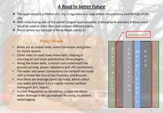 A Road to better Future
 The road network is lifeline of a city, it regulates to a large extent the economy and lifestyle of the
city.
 With India having one of the world’s largest road networks, it would work wonders if these roads
could be used to more than just connect different places.
 This is where our concept of Proxy Roads comes in.
Proxy Roads
• Roads act as carbon sinks, water harvesters and guides
for trench system.
• Either sides of roads have Green belts, helping in
reducing air and noise pollution(ex: Porto Alegre).
• Along the Green belts, a trench runs underneath the
ground carrying power, telephone and LPG connections .
• The water and sewer connections run beneath the roads
with a model like that of San Francisco and Brussels.
• Also there are drainage points by roads, which collect
rain-water and drain it to a nearby harvest wells(ex:
Nahargarh fort, Jaipur).
• In cities frequented by rainstorms, a separate storm-
water drainage is set up( example Brussels), to prevent
waterlogging.
Connection Trench
S
a
n
i
t
a
t
i
o
n
W
a
t
e
r
S
u
p
p
l
y
G
r
e
e
n
B
e
l
t
s
R
o
a
d
4
 