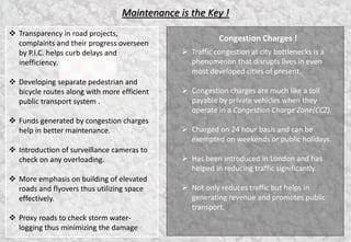 Maintenance is the Key !
Congestion Charges !
 Traffic congestion at city bottlenecks is a
phenomenon that disrupts lives in even
most developed cities of present.
 Congestion charges are much like a toll
payable by private vehicles when they
operate in a Congestion Charge Zone(CCZ).
 Charged on 24 hour basis and can be
exempted on weekends or public holidays.
 Has been introduced in London and has
helped in reducing traffic significantly.
 Not only reduces traffic but helps in
generating revenue and promotes public
transport.
 Transparency in road projects,
complaints and their progress overseen
by P.I.C. helps curb delays and
inefficiency.
 Developing separate pedestrian and
bicycle routes along with more efficient
public transport system .
 Funds generated by congestion charges
help in better maintenance.
 Introduction of surveillance cameras to
check on any overloading.
 More emphasis on building of elevated
roads and flyovers thus utilizing space
effectively.
 Proxy roads to check storm water-
logging thus minimizing the damage
5
 