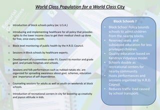 World Class Population for a World Class City
o Introduction of block schools policy (ex: U.S.A.)
o Introducing and implementing healthcare for all policy that provides
rights to the lower income class to get their medical check up done
for free, once every month.
o Block level monitoring of public health by the H.R.D. Council.
o Sessions in Block schools by healthcare experts.
o Development of a committee under P.I. Council to monitor and grade
govt. and private hospitals and schools.
o Sessions and folk performances such as nukkad nataks etc. are
organized for spreading awareness about govt. schemes, education
and importance of self dependence.
o Counseling sessions for adults as well as youth on weekends at block
schools.
o Introduction of recreational corners in city for boosting up creativity
and joyous attitude in kids.
Block Schools ?
• Block School Policy bounds
schools to admit children
from the nearby blocks.
• Reserved seats and
subsidized education for less
privileged children.
• Quality education based on
Kendriya Vidyalaya model.
• Schools double as
recreational centers for
nearby community.
• Hosts performances and
sessions organized by H.R.D.
Council.
• Reduces traffic load caused
by school transport.
6
 