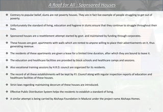 A Roof for All : Sponsored Houses
 Contrary to popular belief, slums are not poverty houses. They are in fact live example of people struggling to get out of
poverty.
 Unfortunately the standard of living, education and hygiene in slums ensure that they continue to struggle throughout their
lives.
 Sponsored houses are a resettlement attempt started by govt. and maintained by funding through corporates.
 These houses are govt. apartments with walls which are rented to anyone willing to place their advertisements on it, thus
generating revenue.
 The residents of these apartments are given a lease for a limited time duration, after which they are bound to leave it.
 The education and healthcare facilities are provided by block schools and healthcare camps and sessions.
 Also vocational training sessions by H.R.D. council are organized for its residents.
 The record of all these establishments will be kept by P.I. Council along with regular inspection reports of education and
healthcare facilities of these houses.
 Strict laws regarding maintaining decorum of these houses are introduced.
 Effective Public Distribution System helps the residents to establish a standard of living.
 A similar attempt is being carried by Akshaya Foundation in Madurai under the project name Akshaya Homes.
7
 