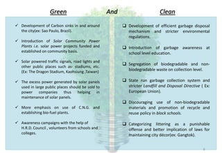 Green
 Development of Carbon sinks in and around
the city(ex: Sao Paulo, Brazil).
 Introduction of Solar Community Power
Plants i.e. solar power projects funded and
established on community basis.
 Solar powered traffic signals, road lights and
other public places such as- stadiums, etc.
(Ex: The Dragon Stadium, Kaohsiung ,Taiwan)
 The excess power generated by solar panels
used in large public places should be sold to
power companies thus helping in
maintenance of solar panels.
 More emphasis on use of C.N.G. and
establishing bio-fuel plants.
 Awareness campaigns with the help of
H.R.D. Council , volunteers from schools and
colleges.
 Development of efficient garbage disposal
mechanism and stricter environmental
regulations.
 Introduction of garbage awareness at
school level education.
 Segregation of biodegradable and non-
biodegradable waste on collection level.
 State run garbage collection system and
stricter Landfill and Disposal Directive ( Ex:
European Union).
 Discouraging use of non-biodegradable
materials and promotion of recycle and
reuse policy in block schools.
 Categorizing littering as a punishable
offense and better implication of laws for
maintaining city décor(ex: Gangtok).
And Clean
8
 