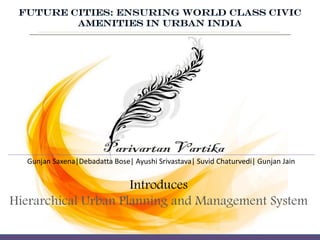 Introduces
Hierarchical Urban Planning and Management System
Gunjan Saxena|Debadatta Bose| Ayushi Srivastava| Suvid Chaturvedi| Gunjan Jain
FUTURE CITIES: ENSURING WORLD CLASS CIVIC
AMENITIES IN URBAN INDIA
 