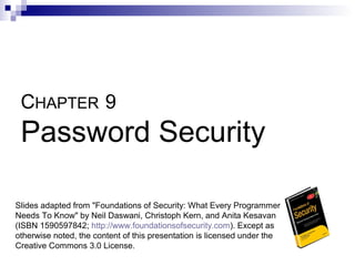 CHAPTER 9
 Password Security

Slides adapted from "Foundations of Security: What Every Programmer
Needs To Know" by Neil Daswani, Christoph Kern, and Anita Kesavan
(ISBN 1590597842; http://www.foundationsofsecurity.com). Except as
otherwise noted, the content of this presentation is licensed under the
Creative Commons 3.0 License.
 