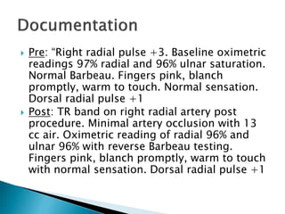  Pre: “Right radial pulse +3. Baseline oximetric
readings 97% radial and 96% ulnar saturation.
Normal Barbeau. Fingers pink, blanch
promptly, warm to touch. Normal sensation.
Dorsal radial pulse +1
 Post: TR band on right radial artery post
procedure. Minimal artery occlusion with 13
cc air. Oximetric reading of radial 96% and
ulnar 96% with reverse Barbeau testing.
Fingers pink, blanch promptly, warm to touch
with normal sensation. Dorsal radial pulse +1
 