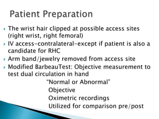  The wrist hair clipped at possible access sites
(right wrist, right femoral)
 IV access-contralateral-except if patient is also a
candidate for RHC
 Arm band/jewelry removed from access site
 Modified BarbeauTest: Objective measurement to
test dual circulation in hand
“Normal or Abnormal”
Objective
Oximetric recordings
Utilized for comparison pre/post
 