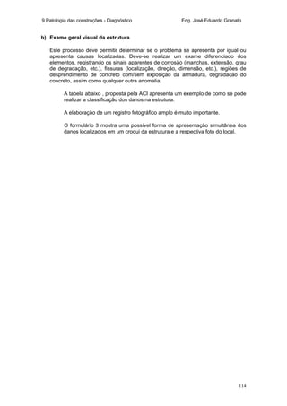 9.Patologia das construções - Diagnóstico Eng. José Eduardo Granato
114
b) Exame geral visual da estrutura
Este processo deve permitir determinar se o problema se apresenta por igual ou
apresenta causas localizadas. Deve-se realizar um exame diferenciado dos
elementos, registrando os sinais aparentes de corrosão (manchas, extensão, grau
de degradação, etc.), fissuras (localização, direção, dimensão, etc.), regiões de
desprendimento de concreto com/sem exposição da armadura, degradação do
concreto, assim como qualquer outra anomalia.
A tabela abaixo , proposta pela ACI apresenta um exemplo de como se pode
realizar a classificação dos danos na estrutura.
A elaboração de um registro fotográfico amplo é muito importante.
O formulário 3 mostra uma possível forma de apresentação simultânea dos
danos localizados em um croqui da estrutura e a respectiva foto do local.
 