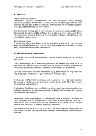 9.Patologia das construções - Diagnóstico Eng. José Eduardo Granato
120
9.3.2 Fissuras
Fissuras ativas ou passivas:
Determina-se utilizando extensômetros, dos tipos mecânicos, óticos, elétricos,
hidráulicos, acústicos, dentre outros.. É uma avaliação importante, pois altera a forma
de reparo da área, pois as fissuras ativas ou dinâmicas não devem receber injeção de
epóxi, devendo ser calafetadas com selantes.
Uma forma mais simples, porém sem nenhuma precisão nem caracterização técnica
da amplitude de movimentação da fissura é o da colagem com epóxi de uma tira de
vidro transversal à fissura. Ocorrendo movimentação da fissura, a tendência á o da
fissuração da placa de vidro.
Dimensões da fissura
O tamanho da abertura da fissura pode ser executada a partir de 0,1 mm com uma
régua denominada fissurômetro, com um conta fio (medidor ótico utilizado na indústria
têxtil) ou com fissurômetro ótico, mais preciso.
9.3.3 Profundidade de carbonatação
O ensaio de profundidade de carbonatação permite avaliar o avanço da carbonatação
do concreto.
Com a carbonatação, há a redução do pH inicial do concreto (pH entre 12 a 14)
provocada pela reação do CO2 do meio com os álcalis do cimento (hidróxidos de
cálcio, sódio e potássio), formando carbonatos e diminuindo o pH do concreto.
Utiliza-se como sistema indicador a fenoftaleína (1 g de fenoftaleína + 49 g de álcool +
50 g de água) ou timolftaleína (1 g de timolftaleína + 99 g de água).
A solução de timoftaleína tem tonalidade azul escuro (roxo) em contato com os álcalis
do concreto e vai tornando-se azul claro na faixa de pH entre 10 e 9,2 , ficando
transparente a partir deste pH.
A solução de fenolfaleína tem tonalidade vermelho escuro (carmim) em contato com
os álcalis do concreto e vai tornando-se róseo na faixa de pH em torno de 9, ficando
transparente a partir deste pH.
Inicialmente, faz-se uma abertura no concreto até expor a armadura. Aplica-se em
forma de spray a solução de fenoftaleína ou timolftaleína. Aguarda-se até cerca de 15
minutos (não mais de 20 minutos) e faz-se a leitura da profundidade de carbonatação
(medida da zona incolor), a partir da superfície do concreto.
Este ensaio é simples e econômico, podendo ser executado em várias partes da
estrutura de concreto, para se determinar o estágio e velocidade de carbonatação da
estrutura.
 