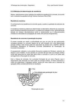 9.Patologia das construções - Diagnóstico Eng. José Eduardo Granato
122
9.3.6 Métodos de determinação de resistência
Abaixo, relacionamos outros métodos de medida de resistência do concreto, de acordo
com o extraído da apostila do Engº Antonio Carmona Filho (PhD).
Resistência mecânica
O conhecimento da resistência do concreto ajuda a avaliar a qualidade da estrutura de
concreto.
A resistência mecânica poderá ser determinada no laboratório utilizando-se corpos-de-
prova cilíndricos extraídos da estrutura, ou poderá ser avaliada in loco, particularmente
através de ensaios não-destrutivos como a esclerometria ou a ultra-sonometria
(medida da velocidade de propagação de ondas ultra-sônicas longitudinais).
Resistência do concreto à penetração de pinos
O ensaio consiste em medir a profundidade em que um pino de aço padronizado
consegue penetrar no concreto depois de ter sido lançado com uma determinada
energia cinética. Este ensaio pode ser executado de acordo com a ASTM C 803-82
Penetration Resistance of Hardened Concrete (Resistência de Penetração do
Concreto Endurecido).
O equipamento utilizado é uma pistola finca-pinos (pistola de Windsor), cartucho de
disparo e pino metálico. O pino penetra no concreto até que toda sua energia cinética
inicial seja absorvida em parte pelo atrito entre o concreto e o pino e em parte pelo
esmagamento e fissuração do concreto.
Com a fratura do concreto, há a provável formação de um cone (Figura), que é
responsável pela absorção da maior parte da energia cinética. A fratura atravessa a
matriz de argamassa e agregado graúdo, sendo por esta razão que a natureza do
agregado afeta consideravelmente os resultados.
Penetração do pino
 