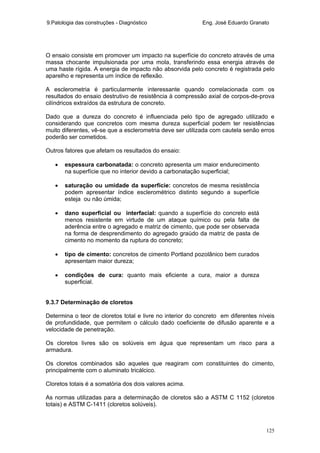 9.Patologia das construções - Diagnóstico Eng. José Eduardo Granato
125
O ensaio consiste em promover um impacto na superfície do concreto através de uma
massa chocante impulsionada por uma mola, transferindo essa energia através de
uma haste rígida. A energia de impacto não absorvida pelo concreto é registrada pelo
aparelho e representa um índice de reflexão.
A esclerometria é particularmente interessante quando correlacionada com os
resultados do ensaio destrutivo de resistência à compressão axial de corpos-de-prova
cilíndricos extraídos da estrutura de concreto.
Dado que a dureza do concreto é influenciada pelo tipo de agregado utilizado e
considerando que concretos com mesma dureza superficial podem ter resistências
muito diferentes, vê-se que a esclerometria deve ser utilizada com cautela senão erros
poderão ser cometidos.
Outros fatores que afetam os resultados do ensaio:
• espessura carbonatada: o concreto apresenta um maior endurecimento
na superfície que no interior devido a carbonatação superficial;
• saturação ou umidade da superfície: concretos de mesma resistência
podem apresentar índice esclerométrico distinto segundo a superfície
esteja ou não úmida;
• dano superficial ou interfacial: quando a superfície do concreto está
menos resistente em virtude de um ataque químico ou pela falta de
aderência entre o agregado e matriz de cimento, que pode ser observada
na forma de desprendimento do agregado graúdo da matriz de pasta de
cimento no momento da ruptura do concreto;
• tipo de cimento: concretos de cimento Portland pozolânico bem curados
apresentam maior dureza;
• condições de cura: quanto mais eficiente a cura, maior a dureza
superficial.
9.3.7 Determinação de cloretos
Determina o teor de cloretos total e livre no interior do concreto em diferentes níveis
de profundidade, que permitem o cálculo dado coeficiente de difusão aparente e a
velocidade de penetração.
Os cloretos livres são os solúveis em água que representam um risco para a
armadura.
Os cloretos combinados são aqueles que reagiram com constituintes do cimento,
principalmente com o aluminato tricálcico.
Cloretos totais é a somatória dos dois valores acima.
As normas utilizadas para a determinação de cloretos são a ASTM C 1152 (cloretos
totais) e ASTM C-1411 (cloretos solúveis).
 