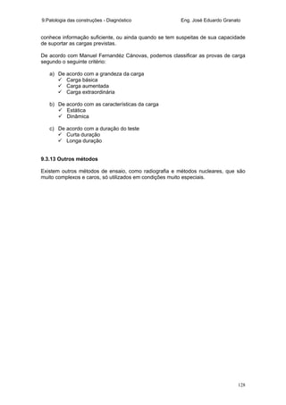 9.Patologia das construções - Diagnóstico Eng. José Eduardo Granato
128
conhece informação suficiente, ou ainda quando se tem suspeitas de sua capacidade
de suportar as cargas previstas.
De acordo com Manuel Fernandéz Cánovas, podemos classificar as provas de carga
segundo o seguinte critério:
a) De acordo com a grandeza da carga
Carga básica
Carga aumentada
Carga extraordinária
b) De acordo com as características da carga
Estática
Dinâmica
c) De acordo com a duração do teste
Curta duração
Longa duração
9.3.13 Outros métodos
Existem outros métodos de ensaio, como radiografia e métodos nucleares, que são
muito complexos e caros, só utilizados em condições muito especiais.
 