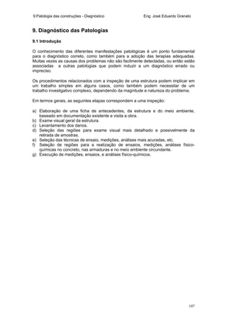 9.Patologia das construções - Diagnóstico Eng. José Eduardo Granato
107
9. Diagnóstico das Patologias
9.1 Introdução
O conhecimento das diferentes manifestações patológicas é um ponto fundamental
para o diagnóstico correto, como também para a adoção das terapias adequadas.
Muitas vezes as causas dos problemas não são facilmente detectadas, ou então estão
associadas a outras patologias que podem induzir a um diagnóstico errado ou
impreciso.
Os procedimentos relacionados com a inspeção de uma estrutura podem implicar em
um trabalho simples em alguns casos, como também podem necessitar de um
trabalho investigativo complexo, dependendo da magnitude e natureza do problema.
Em termos gerais, as seguintes etapas correspondem a uma inspeção:
a) Elaboração de uma ficha de antecedentes, da estrutura e do meio ambiente,
baseado em documentação existente e visita a obra.
b) Exame visual geral da estrutura.
c) Levantamento dos danos.
d) Seleção das regiões para exame visual mais detalhado e possivelmente da
retirada de amostras.
e) Seleção das técnicas de ensaio, medições, análises mais acuradas, etc.
f) Seleção de regiões para a realização de ensaios, medições, análises físico-
químicas no concreto, nas armaduras e no meio ambiente circundante.
g) Execução de medições, ensaios, e análises físico-químicos.
 