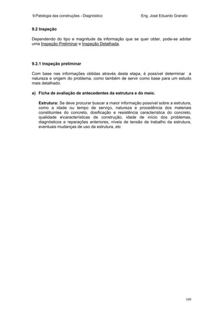 9.Patologia das construções - Diagnóstico Eng. José Eduardo Granato
109
9.2 Inspeção
Dependendo do tipo e magnitude da informação que se quer obter, pode-se adotar
uma Inspeção Preliminar e Inspeção Detalhada.
9.2.1 Inspeção preliminar
Com base nas informações obtidas através desta etapa, é possível determinar a
natureza e origem do problema, como também de servir como base para um estudo
mais detalhado.
a) Ficha de avaliação de antecedentes da estrutura e do meio.
Estrutura: Se deve procurar buscar a maior informação possível sobre a estrutura,
como a idade ou tempo de serviço, natureza e procedência dos materiais
constituintes do concreto, dosificação e resistência característica do concreto,
qualidade ecaracterísticas de construção, idade de início dos problemas,
diagnósticos e reparações anteriores, níveis de tensão de trabalho da estrutura,
eventuais mudanças de uso da estrutura, etc
 