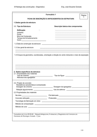 9.Patologia das construções - Diagnóstico Eng. José Eduardo Granato
110
Formulário 1
FICHA DE DESCRIÇÃO E ANTECEDENTES DA ESTRUTURA
1. Dados gerais da estrutura
1.1 Tipo de Estrutura Descrição básica dos componentes
Edificação ‫ڤ‬
Indústria
Ponte
Muro de Contenção
Tanque de Armazenamento
Outro ___________________________
1.2 Data de construção da estrutura: _____________________________________________________
1.3 Uso geral da estrutura: _______________________________________________________
__________________________________________________________________________________
__________________________________________________________________________________
1.4 Croquis da geometria, coordenadas, orientação e direção do vento indicando o meio de exposição:
__________________________________________________________________________________
__________________________________________________________________________________
__________________________________________________________________________________
2. Dados específicos da estrutura
2.1. Propriedades dos materiais
Tipo de cimento: _________________________ Tipo de Água: ___________________________
Natureza dos agregados:
___________________________________________________________________
2.2. Projeto de concreto:
Resistência característica à compressão:
Dosagem de cimento: ______________________ Dosagem de agregados: ____________________
Relação água/cimento: _____________________ Uso de aditivos: __________________________
2.3 Propriedades dos materiais
Na obra ____________________________ Pré-fabricado ________________________________
Concreto reforçado ___________________ Protendido __________________________________
Tecnologia de fabricação em obra: _____________________________________________________
Método de compactação: _____________________________________________________________
Método de cura: ____________________________________________________________________
Formulário do Livro DURAR – Manual deInpeccion, Evaluacion y Diagnóstico de Corrosion em
Estruturas de Hormigon Armado - Cytec
______________________________________
______________________________________
______________________________________
______________________________________
______________________________________
______________________________________
Página
1
 