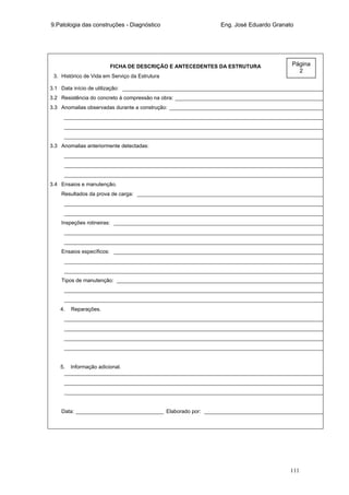 9.Patologia das construções - Diagnóstico Eng. José Eduardo Granato
111
FICHA DE DESCRIÇÃO E ANTECEDENTES DA ESTRUTURA
3. Histórico de Vida em Serviço da Estrutura
3.1 Data início de utilização: _____________________________________________________________________
3.2 Resistência do concreto à compressão na obra: ___________________________________________________
3.3 Anomalias observadas durante a construção: _____________________________________________________
_________________________________________________________________________________________
_________________________________________________________________________________________
_________________________________________________________________________________________
3.3 Anomalias anteriormente detectadas:
_________________________________________________________________________________________
_________________________________________________________________________________________
_________________________________________________________________________________________
3.4 Ensaios e manutenção.
Resultados da prova de carga: ________________________________________________________________
_________________________________________________________________________________________
_________________________________________________________________________________________
Inspeções rotineiras: ________________________________________________________________________
_________________________________________________________________________________________
_________________________________________________________________________________________
Ensaios específicos: ________________________________________________________________________
_________________________________________________________________________________________
_________________________________________________________________________________________
Tipos de manutenção: _______________________________________________________________________
_________________________________________________________________________________________
_________________________________________________________________________________________
4. Reparações.
_________________________________________________________________________________________
_________________________________________________________________________________________
_________________________________________________________________________________________
_________________________________________________________________________________________
5. Informação adicional.
_________________________________________________________________________________________
_________________________________________________________________________________________
_________________________________________________________________________________________
Data: ______________________________ Elaborado por: _________________________________________
Página
2
 