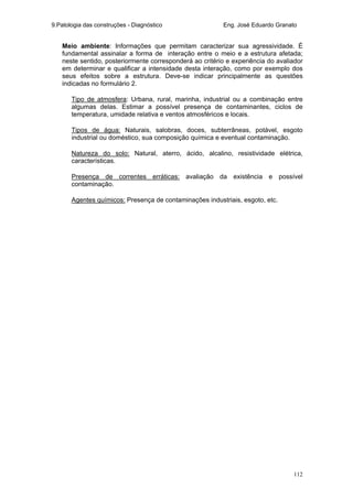 9.Patologia das construções - Diagnóstico Eng. José Eduardo Granato
112
Meio ambiente: Informações que permitam caracterizar sua agressividade. É
fundamental assinalar a forma de interação entre o meio e a estrutura afetada;
neste sentido, posteriormente corresponderá ao critério e experiência do avaliador
em determinar e qualificar a intensidade desta interação, como por exemplo dos
seus efeitos sobre a estrutura. Deve-se indicar principalmente as questões
indicadas no formulário 2.
Tipo de atmosfera: Urbana, rural, marinha, industrial ou a combinação entre
algumas delas. Estimar a possível presença de contaminantes, ciclos de
temperatura, umidade relativa e ventos atmosféricos e locais.
Tipos de água: Naturais, salobras, doces, subterrâneas, potável, esgoto
industrial ou doméstico, sua composição química e eventual contaminação.
Natureza do solo: Natural, aterro, ácido, alcalino, resistividade elétrica,
características.
Presença de correntes erráticas: avaliação da existência e possível
contaminação.
Agentes químicos: Presença de contaminações industriais, esgoto, etc.
 