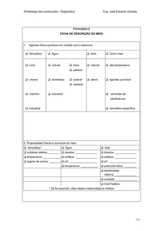 9.Patologia das construções - Diagnóstico Eng. José Eduardo Granato
113
Formulário 2
FICHA DE DESCRIÇÃO DO MEIO
1. Agentes físico-químicos em contato com a estrutura.
Atmosfera Água Solo Outro meio
rural natural doce natural alta temperatura
salobra
urbana doméstica potável aterro agentes químicos
residual
marinha industrial correntes de
interferência
industrial atmosfera específica
2. Propriedades físicas e químicas do meio
Atmosfera* Água Solo
umidade relativa: _______ cloretos: ______________ cloretos: ______________
temperatura: ___________ sulfatos: ______________ sulfatos: ______________
regime de ventos: _______ pH: __________________ pH: __________________
temperatura: ___________ potencial redox: ________
resistividade
elétrica: ______________
umidade: ______________
nível freático:
* Se for possível, obter dados meteorológicos médios
 
