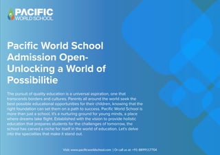 Pacific World School
Admission Open-
Unlocking a World of
Possibilitie
The pursuit of quality education is a universal aspiration, one that
transcends borders and cultures. Parents all around the world seek the
best possible educational opportunities for their children, knowing that the
right foundation can set them on a path to success. Pacific World School is
more than just a school, it's a nurturing ground for young minds, a place
where dreams take flight. Established with the vision to provide holistic
education that prepares students for the challenges of tomorrow, the
school has carved a niche for itself in the world of education. Let's delve
into the specialties that make it stand out.
Visit: www.paciﬁcworldschool.com | Or call us at: +91-8899117704
 