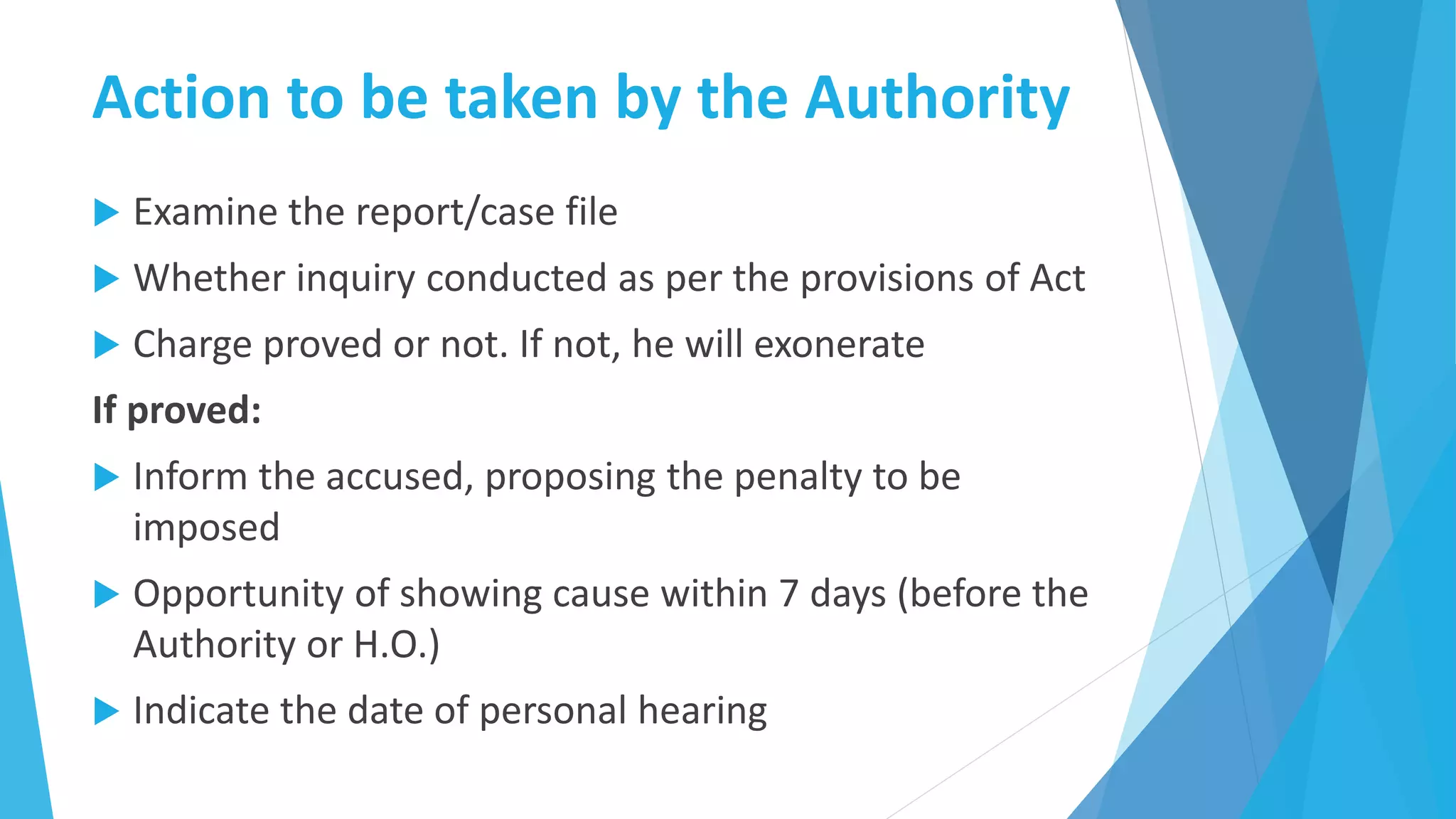 Action to be taken by the Authority
 Examine the report/case file
 Whether inquiry conducted as per the provisions of Act
 Charge proved or not. If not, he will exonerate
If proved:
 Inform the accused, proposing the penalty to be
imposed
 Opportunity of showing cause within 7 days (before the
Authority or H.O.)
 Indicate the date of personal hearing
 