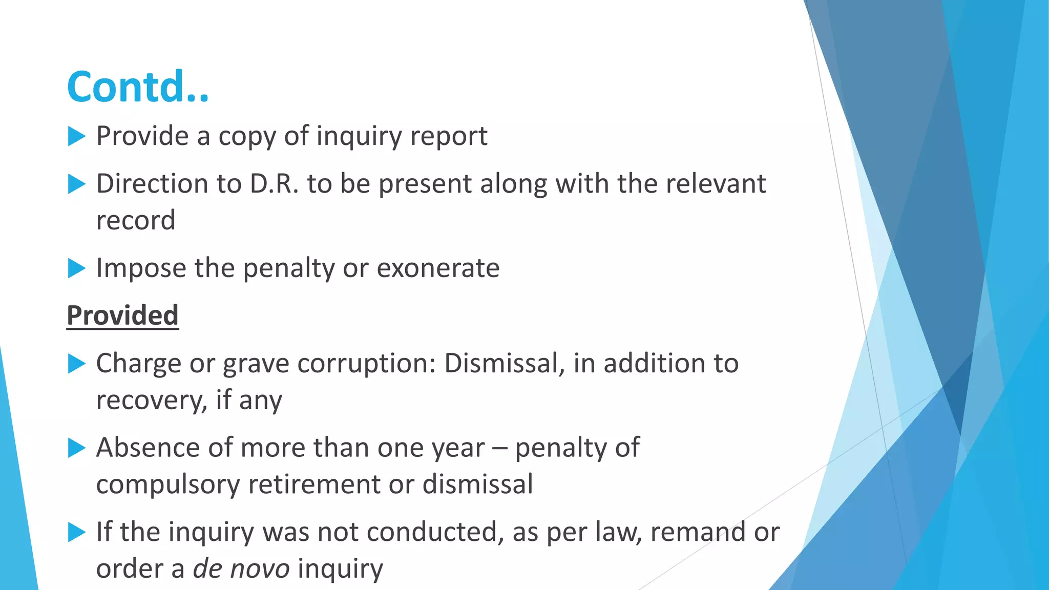 Contd..
 Provide a copy of inquiry report
 Direction to D.R. to be present along with the relevant
record
 Impose the penalty or exonerate
Provided
 Charge or grave corruption: Dismissal, in addition to
recovery, if any
 Absence of more than one year – penalty of
compulsory retirement or dismissal
 If the inquiry was not conducted, as per law, remand or
order a de novo inquiry
 