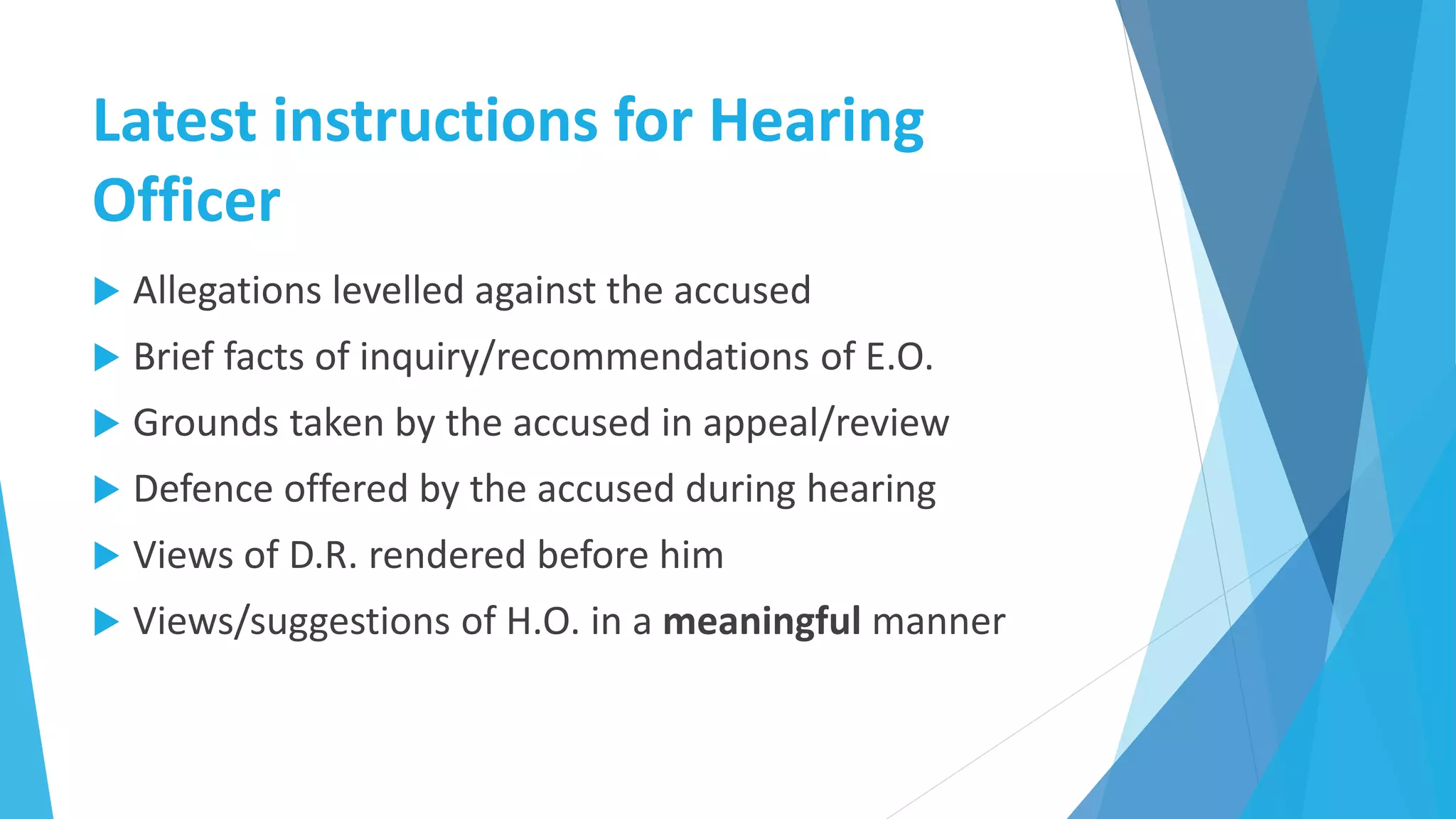 Latest instructions for Hearing
Officer
 Allegations levelled against the accused
 Brief facts of inquiry/recommendations of E.O.
 Grounds taken by the accused in appeal/review
 Defence offered by the accused during hearing
 Views of D.R. rendered before him
 Views/suggestions of H.O. in a meaningful manner
 