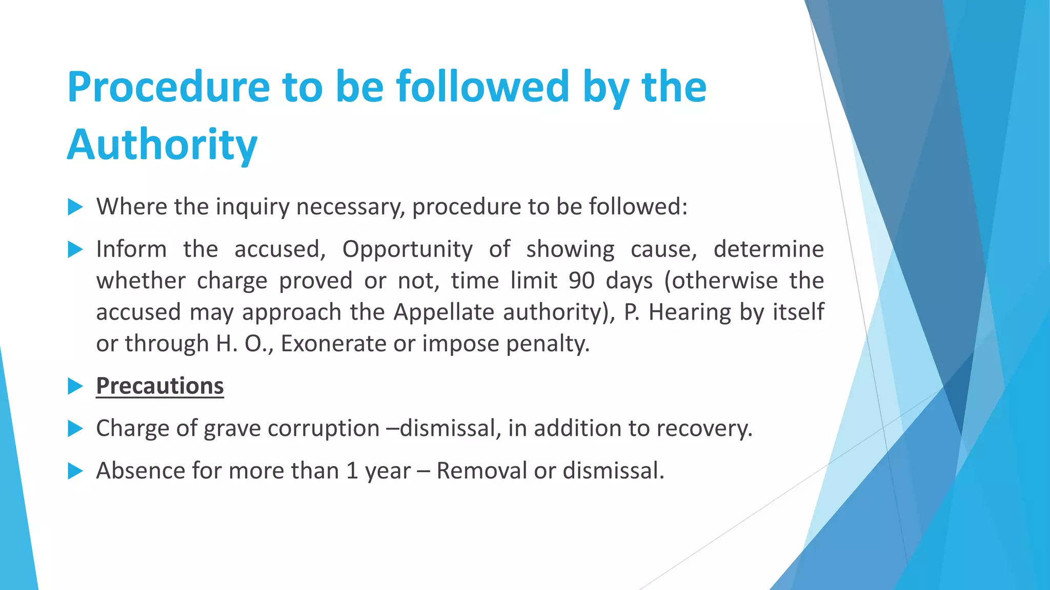 Procedure to be followed by the
Authority
 Where the inquiry necessary, procedure to be followed:
 Inform the accused, Opportunity of showing cause, determine
whether charge proved or not, time limit 90 days (otherwise the
accused may approach the Appellate authority), P. Hearing by itself
or through H. O., Exonerate or impose penalty.
 Precautions
 Charge of grave corruption –dismissal, in addition to recovery.
 Absence for more than 1 year – Removal or dismissal.
 