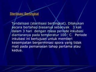 Sterilisasi Bertingkat


 Tyndalisasi (sterilisasi bertingkat). Dilakukan
 secara bertahap biasanya sebanyak 3 kali
 dalam 3 hari dengan masa periode inkubasi
 diantaranya pada temperatur 100 0 C. Periode
 inkubasi ini bertujuan untuk memberi
 kesempatan bergerminasi spora yang tidak
 mati pada pemanasan tahap pertama atau
 kedua.
 