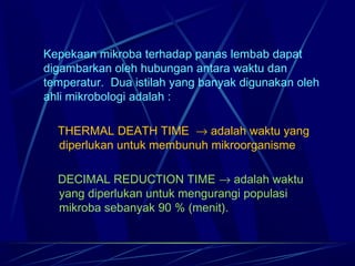 Kepekaan mikroba terhadap panas lembab dapat
digambarkan oleh hubungan antara waktu dan
temperatur. Dua istilah yang banyak digunakan oleh
ahli mikrobologi adalah :

   THERMAL DEATH TIME → adalah waktu yang
   diperlukan untuk membunuh mikroorganisme

  DECIMAL REDUCTION TIME → adalah waktu
  yang diperlukan untuk mengurangi populasi
  mikroba sebanyak 90 % (menit).
 