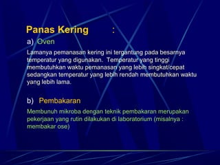    Panas Kering                :
 a)  Oven
 Lamanya pemanasan kering ini tergantung pada besarnya
 temperatur yang digunakan. Temperatur yang tinggi
 membutuhkan waktu pemanasan yang lebih singkat/cepat
 sedangkan temperatur yang lebih rendah membutuhkan waktu
 yang lebih lama.


 b)   Pembakaran
 Membunuh mikroba dengan teknik pembakaran merupakan
 pekerjaan yang rutin dilakukan di laboratorium (misalnya :
 membakar ose)
 