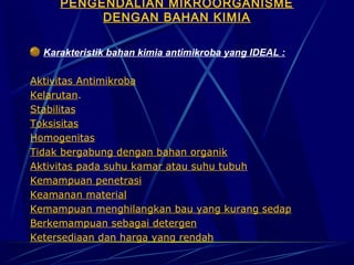 PENGENDALIAN MIKROORGANISME
          DENGAN BAHAN KIMIA
                              
  Karakteristik bahan kimia antimikroba yang IDEAL :

Aktivitas Antimikroba
Kelarutan.
Stabilitas
Toksisitas
Homogenitas
Tidak bergabung dengan bahan organik
Aktivitas pada suhu kamar atau suhu tubuh
Kemampuan penetrasi
Keamanan material
Kemampuan menghilangkan bau yang kurang sedap
Berkemampuan sebagai detergen
Ketersediaan dan harga yang rendah
 