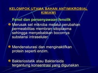 KELOMPOK UTAMA BAHAN ANTIMIKROBIAL
             KIMIAWI

    Fenol dan persenyawaan fenolik
    Merusak sel mikroba melalui perubahan
    permeabilitas membran sitoplasma
    sehingga menyebabkan bocornya
    substansi intraseluler.

  Mendenaturasi dan menginaktifkan
  protein seperti enzim.

  Bakteriostatik atau Bakterisida
  tergantung konsentrasi yang digunakan
 