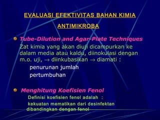 EVALUASI EFEKTIVITAS BAHAN KIMIA

              ANTIMIKROBA

Tube-Dilution and Agar-Plate Techniques
Zat kimia yang akan diuji dicampurkan ke
dalam media atau kaldu, diinokulasi dengan
m.o. uji, → diinkubasikan → diamati :
    penurunan jumlah
    pertumbuhan

Menghitung Koefisien Fenol
  Definisi koefisien fenol adalah :
  kekuatan mematikan dari desinfektan
  dibandingkan dengan fenol
 