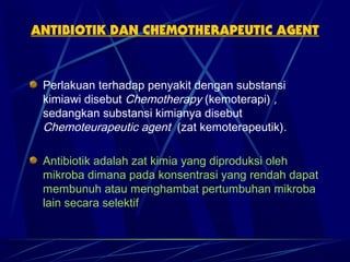 ANTIBIOTIK DAN CHEMOTHERAPEUTIC AGENT



 Perlakuan terhadap penyakit dengan substansi
 kimiawi disebut Chemotherapy (kemoterapi) ,
 sedangkan substansi kimianya disebut
 Chemoteurapeutic agent (zat kemoterapeutik).

 Antibiotik adalah zat kimia yang diproduksi oleh
 mikroba dimana pada konsentrasi yang rendah dapat
 membunuh atau menghambat pertumbuhan mikroba
 lain secara selektif
 