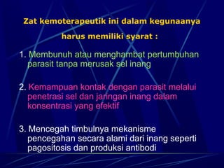 Zat kemoterapeutik ini dalam kegunaanya

          harus memiliki syarat :

1. Membunuh atau menghambat pertumbuhan
  parasit tanpa merusak sel inang

2. Kemampuan kontak dengan parasit melalui
   penetrasi sel dan jaringan inang dalam
   konsentrasi yang efektif

3. Mencegah timbulnya mekanisme
   pencegahan secara alami dari inang seperti
   pagositosis dan produksi antibodi
 