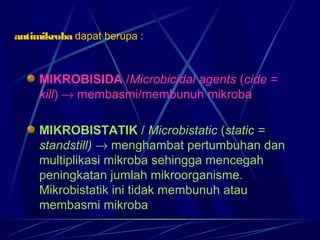 antimikroba dapat berupa :



     MIKROBISIDA /Microbicidal agents (cide =
     kill) → membasmi/membunuh mikroba

     MIKROBISTATIK / Microbistatic (static =
     standstill) → menghambat pertumbuhan dan
     multiplikasi mikroba sehingga mencegah
     peningkatan jumlah mikroorganisme.
     Mikrobistatik ini tidak membunuh atau
     membasmi mikroba
 
