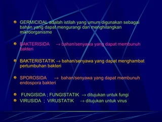 GERMICIDAL adalah istilah yang umum digunakan sebagai
bahan yang dapat mengurangi dan menghilangkan
mikroorganisme

BAKTERISIDA    → bahan/senyawa yang dapat membunuh
bakteri

BAKTERISTATIK → bahan/senyawa yang dapat menghambat
pertumbuhan bakteri

SPOROSIDA      → bahan/senyawa yang dapat membunuh
endospora bakteri

 FUNGISIDA ; FUNGISTATIK → ditujukan untuk fungi
VIRUSIDA ; VIRUSTATIK → ditujukan untuk virus
 